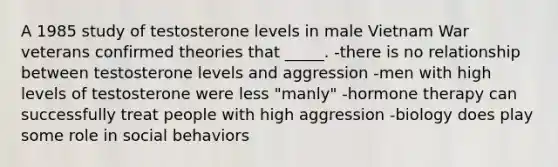 A 1985 study of testosterone levels in male Vietnam War veterans confirmed theories that _____. -there is no relationship between testosterone levels and aggression -men with high levels of testosterone were less "manly" -hormone therapy can successfully treat people with high aggression -biology does play some role in social behaviors