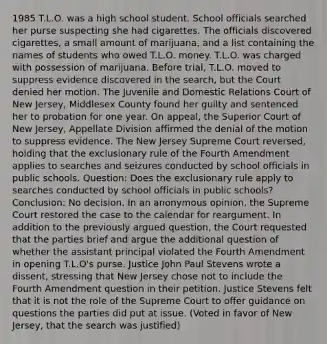 1985 T.L.O. was a high school student. School officials searched her purse suspecting she had cigarettes. The officials discovered cigarettes, a small amount of marijuana, and a list containing the names of students who owed T.L.O. money. T.L.O. was charged with possession of marijuana. Before trial, T.L.O. moved to suppress evidence discovered in the search, but the Court denied her motion. The Juvenile and Domestic Relations Court of New Jersey, Middlesex County found her guilty and sentenced her to probation for one year. On appeal, the Superior Court of New Jersey, Appellate Division affirmed the denial of the motion to suppress evidence. The New Jersey Supreme Court reversed, holding that the exclusionary rule of the Fourth Amendment applies to searches and seizures conducted by school officials in public schools. Question: Does the exclusionary rule apply to searches conducted by school officials in public schools? Conclusion: No decision. In an anonymous opinion, the Supreme Court restored the case to the calendar for reargument. In addition to the previously argued question, the Court requested that the parties brief and argue the additional question of whether the assistant principal violated the Fourth Amendment in opening T.L.O's purse. Justice John Paul Stevens wrote a dissent, stressing that New Jersey chose not to include the Fourth Amendment question in their petition. Justice Stevens felt that it is not the role of the Supreme Court to offer guidance on questions the parties did put at issue. (Voted in favor of New Jersey, that the search was justified)