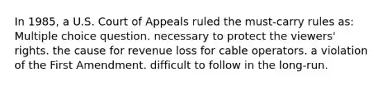 In 1985, a U.S. Court of Appeals ruled the must-carry rules as: Multiple choice question. necessary to protect the viewers' rights. the cause for revenue loss for cable operators. a violation of the First Amendment. difficult to follow in the long-run.