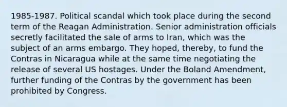 1985-1987. Political scandal which took place during the second term of the Reagan Administration. Senior administration officials secretly facilitated the sale of arms to Iran, which was the subject of an arms embargo. They hoped, thereby, to fund the Contras in Nicaragua while at the same time negotiating the release of several US hostages. Under the Boland Amendment, further funding of the Contras by the government has been prohibited by Congress.