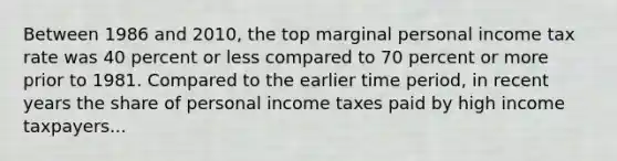 Between 1986 and 2010, the top marginal personal income tax rate was 40 percent or less compared to 70 percent or more prior to 1981. Compared to the earlier time period, in recent years the share of personal income taxes paid by high income taxpayers...