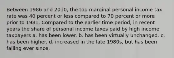 Between 1986 and 2010, the top marginal personal income tax rate was 40 percent or less compared to 70 percent or more prior to 1981. Compared to the earlier time period, in recent years the share of personal income taxes paid by high income taxpayers a. has been lower. b. has been virtually unchanged. c. has been higher. d. increased in the late 1980s, but has been falling ever since.