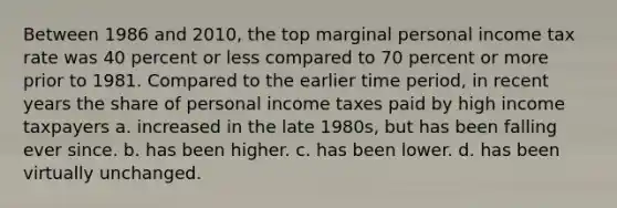 Between 1986 and 2010, the top marginal personal income tax rate was 40 percent or less compared to 70 percent or more prior to 1981. Compared to the earlier time period, in recent years the share of personal income taxes paid by high income taxpayers a. increased in the late 1980s, but has been falling ever since. b. has been higher. c. has been lower. d. has been virtually unchanged.