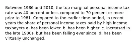 Between 1986 and 2010, the top marginal personal income tax rate was 40 percent or less compared to 70 percent or more prior to 1981. Compared to the earlier time period, in recent years the share of personal income taxes paid by high income taxpayers a. has been lower. b. has been higher. c. increased in the late 1980s, but has been falling ever since. d. has been virtually unchanged.