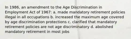 In 1986, an amendment to the Age Discrimination in Employment Act of 1967: a. made mandatory retirement policies illegal in all occupations b. increased the maximum age covered by age discrimination protections c. clarified that mandatory retirement policies are not age discriminatory d. abolished mandatory retirement in most jobs