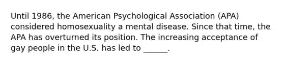 Until 1986, the American Psychological Association (APA) considered homosexuality a mental disease. Since that time, the APA has overturned its position. The increasing acceptance of gay people in the U.S. has led to ______.