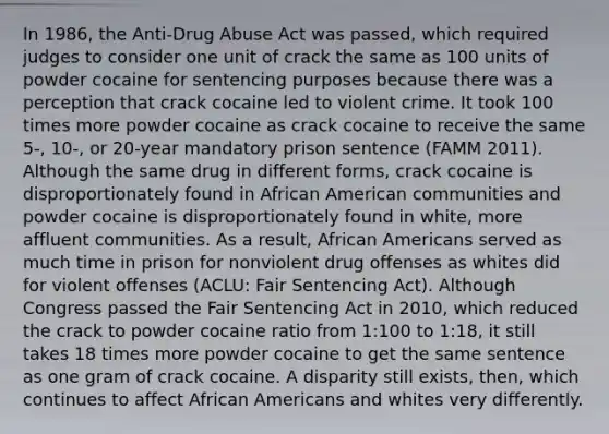 In 1986, the Anti-Drug Abuse Act was passed, which required judges to consider one unit of crack the same as 100 units of powder cocaine for sentencing purposes because there was a perception that crack cocaine led to violent crime. It took 100 times more powder cocaine as crack cocaine to receive the same 5-, 10-, or 20-year mandatory prison sentence (FAMM 2011). Although the same drug in different forms, crack cocaine is disproportionately found in African American communities and powder cocaine is disproportionately found in white, more affluent communities. As a result, African Americans served as much time in prison for nonviolent drug offenses as whites did for violent offenses (ACLU: Fair Sentencing Act). Although Congress passed the Fair Sentencing Act in 2010, which reduced the crack to powder cocaine ratio from 1:100 to 1:18, it still takes 18 times more powder cocaine to get the same sentence as one gram of crack cocaine. A disparity still exists, then, which continues to affect African Americans and whites very differently.