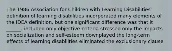 The 1986 Association for Children with Learning Disabilities' definition of learning disabilities incorporated many elements of the IDEA definition, but one significant difference was that it ______. included only objective criteria stressed only the impacts on socialization and self-esteem downplayed the long-term effects of learning disabilities eliminated the exclusionary clause