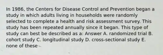 In 1986, the Centers for Disease Control and Prevention began a study in which adults living in households were randomly selected to complete a health and risk assessment survey. This study has been repeated annually since it began. This type of study can best be described as a: Answer A. randomized trial B. cohort study C. longitudinal study D. cross-sectional study E. none of these