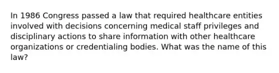 In 1986 Congress passed a law that required healthcare entities involved with decisions concerning medical staff privileges and disciplinary actions to share information with other healthcare organizations or credentialing bodies. What was the name of this law?