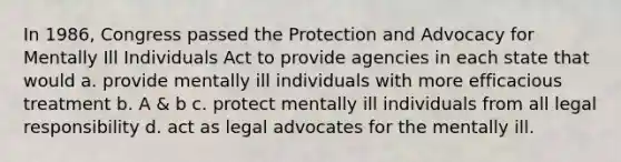 ​In 1986, Congress passed the Protection and Advocacy for Mentally Ill Individuals Act to provide agencies in each state that would a. ​provide mentally ill individuals with more efficacious treatment b. ​A & b c. ​protect mentally ill individuals from all legal responsibility d. ​act as legal advocates for the mentally ill.