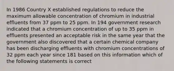 In 1986 Country X established regulations to reduce the maximum allowable concentration of chromium in industrial effluents from 37 ppm to 25 ppm. In 194 government research indicated that a chromium concentration of up to 35 ppm in effluents presented an acceptable risk in the same year that the government also discovered that a certain chemical company has been discharging effluents with chromium concentrations of 32 ppm each year since 181 based on this information which of the following statements is correct