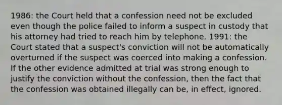 1986: the Court held that a confession need not be excluded even though the police failed to inform a suspect in custody that his attorney had tried to reach him by telephone. 1991: the Court stated that a suspect's conviction will not be automatically overturned if the suspect was coerced into making a confession. If the other evidence admitted at trial was strong enough to justify the conviction without the confession, then the fact that the confession was obtained illegally can be, in effect, ignored.