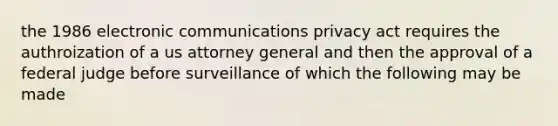 the 1986 electronic communications privacy act requires the authroization of a us attorney general and then the approval of a federal judge before surveillance of which the following may be made