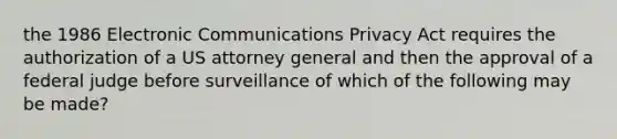 the 1986 Electronic Communications Privacy Act requires the authorization of a US attorney general and then the approval of a federal judge before surveillance of which of the following may be made?