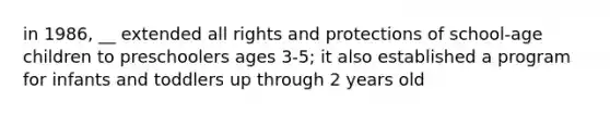 in 1986, __ extended all rights and protections of school-age children to preschoolers ages 3-5; it also established a program for infants and toddlers up through 2 years old