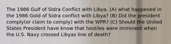 The 1986 Gulf of SIdra Conflict with Libya. (A) what happened in the 1986 Gold of Sidra conflict with Libya? (B) Did the president comply(or claim to comply) with the WPR? (C) Should the United States President have know that hostiles were imminent when the U.S. Navy crossed Libyas line of death?