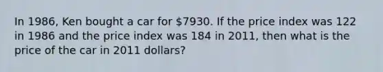 In 1986, Ken bought a car for 7930. If the price index was 122 in 1986 and the price index was 184 in 2011, then what is the price of the car in 2011 dollars?