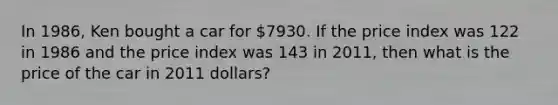 In 1986, Ken bought a car for 7930. If the price index was 122 in 1986 and the price index was 143 in 2011, then what is the price of the car in 2011 dollars?