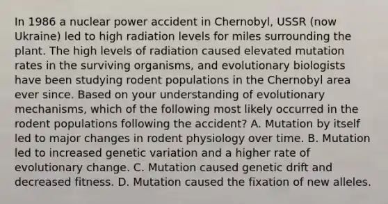 In 1986 a nuclear power accident in Chernobyl, USSR (now Ukraine) led to high radiation levels for miles surrounding the plant. The high levels of radiation caused elevated mutation rates in the surviving organisms, and evolutionary biologists have been studying rodent populations in the Chernobyl area ever since. Based on your understanding of evolutionary mechanisms, which of the following most likely occurred in the rodent populations following the accident? A. Mutation by itself led to major changes in rodent physiology over time. B. Mutation led to increased genetic variation and a higher rate of evolutionary change. C. Mutation caused genetic drift and decreased fitness. D. Mutation caused the fixation of new alleles.