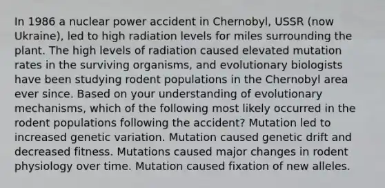 In 1986 a nuclear power accident in Chernobyl, USSR (now Ukraine), led to high radiation levels for miles surrounding the plant. The high levels of radiation caused elevated mutation rates in the surviving organisms, and evolutionary biologists have been studying rodent populations in the Chernobyl area ever since. Based on your understanding of evolutionary mechanisms, which of the following most likely occurred in the rodent populations following the accident? Mutation led to increased genetic variation. Mutation caused genetic drift and decreased fitness. Mutations caused major changes in rodent physiology over time. Mutation caused fixation of new alleles.