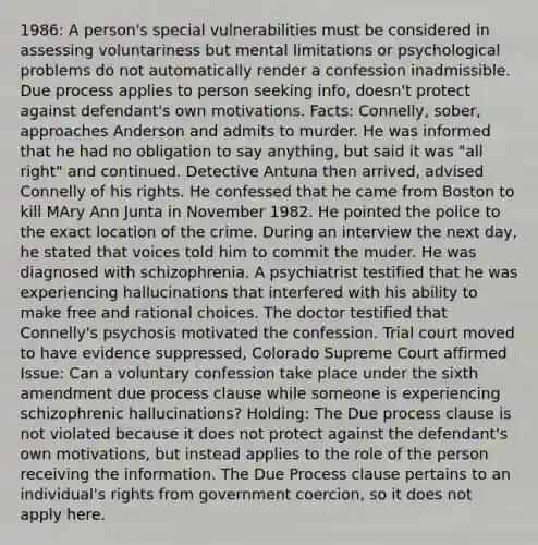 1986: A person's special vulnerabilities must be considered in assessing voluntariness but mental limitations or psychological problems do not automatically render a confession inadmissible. Due process applies to person seeking info, doesn't protect against defendant's own motivations. Facts: Connelly, sober, approaches Anderson and admits to murder. He was informed that he had no obligation to say anything, but said it was "all right" and continued. Detective Antuna then arrived, advised Connelly of his rights. He confessed that he came from Boston to kill MAry Ann Junta in November 1982. He pointed the police to the exact location of the crime. During an interview the next day, he stated that voices told him to commit the muder. He was diagnosed with schizophrenia. A psychiatrist testified that he was experiencing hallucinations that interfered with his ability to make free and rational choices. The doctor testified that Connelly's psychosis motivated the confession. Trial court moved to have evidence suppressed, Colorado Supreme Court affirmed Issue: Can a voluntary confession take place under the sixth amendment due process clause while someone is experiencing schizophrenic hallucinations? Holding: The Due process clause is not violated because it does not protect against the defendant's own motivations, but instead applies to the role of the person receiving the information. The Due Process clause pertains to an individual's rights from government coercion, so it does not apply here.