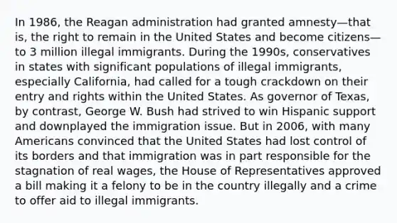 In 1986, the Reagan administration had granted amnesty—that is, the right to remain in the United States and become citizens—to 3 million illegal immigrants. During the 1990s, conservatives in states with significant populations of illegal immigrants, especially California, had called for a tough crackdown on their entry and rights within the United States. As governor of Texas, by contrast, George W. Bush had strived to win Hispanic support and downplayed the immigration issue. But in 2006, with many Americans convinced that the United States had lost control of its borders and that immigration was in part responsible for the stagnation of real wages, the House of Representatives approved a bill making it a felony to be in the country illegally and a crime to offer aid to illegal immigrants.