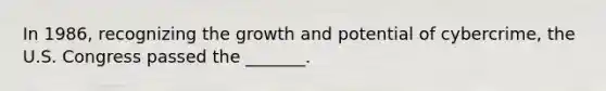 In 1986, recognizing the growth and potential of cybercrime, the U.S. Congress passed the _______.