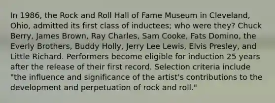 In 1986, the Rock and Roll Hall of Fame Museum in Cleveland, Ohio, admitted its first class of inductees; who were they? Chuck Berry, James Brown, Ray Charles, Sam Cooke, Fats Domino, the Everly Brothers, Buddy Holly, Jerry Lee Lewis, Elvis Presley, and Little Richard. Performers become eligible for induction 25 years after the release of their first record. Selection criteria include "the influence and significance of the artist's contributions to the development and perpetuation of rock and roll."