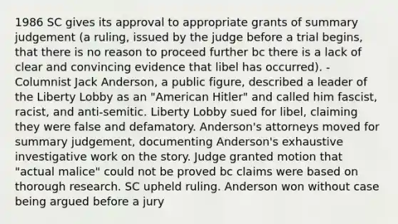 1986 SC gives its approval to appropriate grants of summary judgement (a ruling, issued by the judge before a trial begins, that there is no reason to proceed further bc there is a lack of clear and convincing evidence that libel has occurred). - Columnist Jack Anderson, a public figure, described a leader of the Liberty Lobby as an "American Hitler" and called him fascist, racist, and anti-semitic. Liberty Lobby sued for libel, claiming they were false and defamatory. Anderson's attorneys moved for summary judgement, documenting Anderson's exhaustive investigative work on the story. Judge granted motion that "actual malice" could not be proved bc claims were based on thorough research. SC upheld ruling. Anderson won without case being argued before a jury