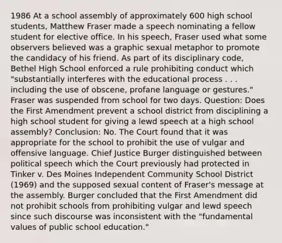 1986 At a school assembly of approximately 600 high school students, Matthew Fraser made a speech nominating a fellow student for elective office. In his speech, Fraser used what some observers believed was a graphic sexual metaphor to promote the candidacy of his friend. As part of its disciplinary code, Bethel High School enforced a rule prohibiting conduct which "substantially interferes with the educational process . . . including the use of obscene, profane language or gestures." Fraser was suspended from school for two days. Question: Does the First Amendment prevent a school district from disciplining a high school student for giving a lewd speech at a high school assembly? Conclusion: No. The Court found that it was appropriate for the school to prohibit the use of vulgar and offensive language. Chief Justice Burger distinguished between political speech which the Court previously had protected in Tinker v. Des Moines Independent Community School District (1969) and the supposed sexual content of Fraser's message at the assembly. Burger concluded that the First Amendment did not prohibit schools from prohibiting vulgar and lewd speech since such discourse was inconsistent with the "fundamental values of public school education."