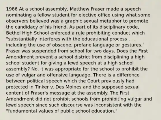 1986 At a school assembly, Matthew Fraser made a speech nominating a fellow student for elective office using what some observers believed was a graphic sexual metaphor to promote the candidacy of his friend. As part of its disciplinary code, Bethel High School enforced a rule prohibiting conduct which "substantially interferes with the educational process . . . including the use of obscene, profane language or gestures." Fraser was suspended from school for two days. Does the First Amendment prevent a school district from disciplining a high school student for giving a lewd speech at a high school assembly? No. it was appropriate for the school to prohibit the use of vulgar and offensive language. There is a difference between political speech which the Court previously had protected in Tinker v. Des Moines and the supposed sexual content of Fraser's message at the assembly. The First Amendment did not prohibit schools from prohibiting vulgar and lewd speech since such discourse was inconsistent with the "fundamental values of public school education."