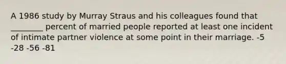A 1986 study by Murray Straus and his colleagues found that ________ percent of married people reported at least one incident of intimate partner violence at some point in their marriage. -5 -28 -56 -81