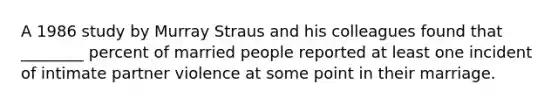A 1986 study by Murray Straus and his colleagues found that ________ percent of married people reported at least one incident of intimate partner violence at some point in their marriage.