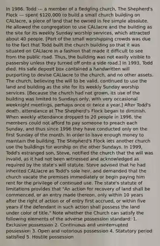 In 1986, Todd --- a member of a fledgling church, The Shepherd's Flock --- spent 120,000 to build a small church building on CALIacre, a piece of land that he owned in fee simple absolute. He allowed the congregation to use CALIacre and the building as the site for its weekly Sunday worship services, which attracted about 40 people. [Part of the small worshipping crowds was due to the fact that Todd built the church building so that it was situated on CALIacre in a fashion that made it difficult to see from the public road. Thus, the building was not easily visible to passersby unless they turned off onto a side road.] In 1993, Todd died. His safe deposit box contained a handwritten will purporting to devise CALIacre to the church, and no other assets. The church, believing the will to be valid, continued to use the land and building as the site for its weekly Sunday worship services. [Because the church had not grown, its use of the building was limited to Sundays only, with very occasional weeknight meetings, perhaps once or twice a year.] After Todd's death, attendance at The Shepherd's Flock began to diminish. When weekly attendance dropped to 20 people in 1996, the members could not afford to pay someone to preach each Sunday, and thus since 1996 they have conducted only on the first Sunday of the month. In order to have enough money to maintain the building, The Shepherd's Flock lets another church use the buildings for worship on the other Sundays. In 1999, Todd's estranged son, Steve, notified the church that the will was invalid, as it had not been witnessed and acknowledged as required by the state's will statute. Steve advised that he had inherited CALIacre as Todd's sole heir, and demanded that the church vacate the premises immediately or begin paying him rent for the privilege of continued use. The state's statute of limitations provides that "An action for recovery of land shall be commenced, or an entry made thereon, only within 10 years after the right of action or of entry first accrued, or within five years if the defendant in such action shall possess the land under color of title." Note whether the Church can satisfy the following elements of the adverse possession standard: 1. Exclusive possession 2. Continuous and uninterrupted possession 3. Open and notorious possession 4. Statutory period satisfied 5. Hostile possession