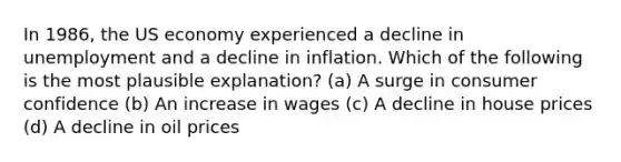 In 1986, the US economy experienced a decline in unemployment and a decline in inflation. Which of the following is the most plausible explanation? (a) A surge in consumer confidence (b) An increase in wages (c) A decline in house prices (d) A decline in oil prices