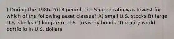 ) During the 1986-2013 period, the Sharpe ratio was lowest for which of the following asset classes? A) small U.S. stocks B) large U.S. stocks C) long-term U.S. Treasury bonds D) equity world portfolio in U.S. dollars