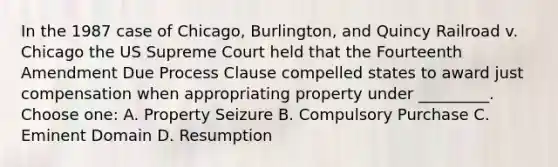 In the 1987 case of Chicago, Burlington, and Quincy Railroad v. Chicago the US Supreme Court held that the Fourteenth Amendment Due Process Clause compelled states to award just compensation when appropriating property under _________. Choose one: A. Property Seizure B. Compulsory Purchase C. Eminent Domain D. Resumption