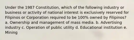 Under the 1987 Constitution, which of the following industry or business or activity of national interest is exclusively reserved for Filipinos or Corporation required to be 100% owned by Filipinos? a. Ownership and management of mass media. b. Advertising industry c. Operation of public utility d. Educational institution e. Mining