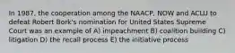 In 1987, the cooperation among the NAACP, NOW and ACLU to defeat Robert Bork's nomination for United States Supreme Court was an example of A) impeachment B) coalition building C) litigation D) the recall process E) the initiative process