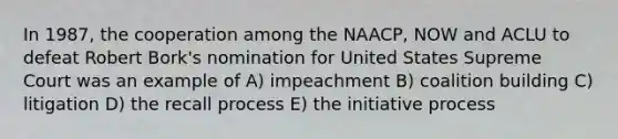 In 1987, the cooperation among the NAACP, NOW and ACLU to defeat Robert Bork's nomination for United States Supreme Court was an example of A) impeachment B) coalition building C) litigation D) the recall process E) the initiative process