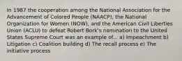 In 1987 the cooperation among the National Association for the Advancement of Colored People (NAACP), the National Organization for Women (NOW), and the American Civil Liberties Union (ACLU) to defeat Robert Bork's nomination to the United States Supreme Court was an example of... a) Impeachment b) Litigation c) Coalition building d) The recall process e) The initiative process