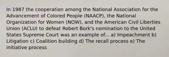 In 1987 the cooperation among the National Association for the Advancement of Colored People (NAACP), the National Organization for Women (NOW), and the American Civil Liberties Union (ACLU) to defeat Robert Bork's nomination to the United States Supreme Court was an example of... a) Impeachment b) Litigation c) Coalition building d) The recall process e) The initiative process