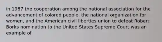 in 1987 the cooperation among the national association for the advancement of colored people, the national organization for women, and the American civil liberties union to defeat Robert Borks nomination to the United States Supreme Court was an example of