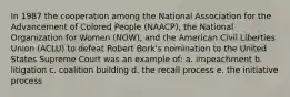 In 1987 the cooperation among the National Association for the Advancement of Colored People (NAACP), the National Organization for Women (NOW), and the American Civil Liberties Union (ACLU) to defeat Robert Bork's nomination to the United States Supreme Court was an example of: a. impeachment b. litigation c. coalition building d. the recall process e. the initiative process