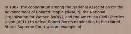 In 1987, the cooperation among the National Association for the Advancement of Colored People (NAACP), the National Organization for Women (NOW), and the American Civil Liberties Union (ACLU) to defeat Robert Bork's nomination to the United States Supreme Court was an example of