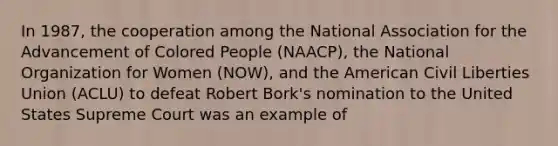 In 1987, the cooperation among the National Association for the Advancement of Colored People (NAACP), the National Organization for Women (NOW), and the American Civil Liberties Union (ACLU) to defeat Robert Bork's nomination to the United States Supreme Court was an example of