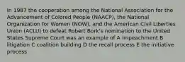 In 1987 the cooperation among the National Association for the Advancement of Colored People (NAACP), the National Organization for Women (NOW), and the American Civil Liberties Union (ACLU) to defeat Robert Bork's nomination to the United States Supreme Court was an example of A impeachment B litigation C coalition building D the recall process E the initiative process