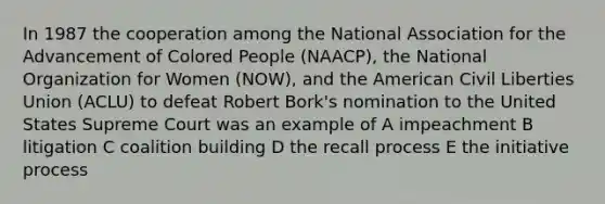 In 1987 the cooperation among the National Association for the Advancement of Colored People (NAACP), the National Organization for Women (NOW), and the American Civil Liberties Union (ACLU) to defeat Robert Bork's nomination to the United States Supreme Court was an example of A impeachment B litigation C coalition building D the recall process E the initiative process