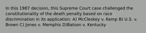 In this 1987 decision, this Supreme Court case challenged the constitutionality of the death penalty based on race discrimination in its application: A) McCleskey v. Kemp B) U.S. v. Brown C) Jones v. Memphis D)Batson v. Kentucky